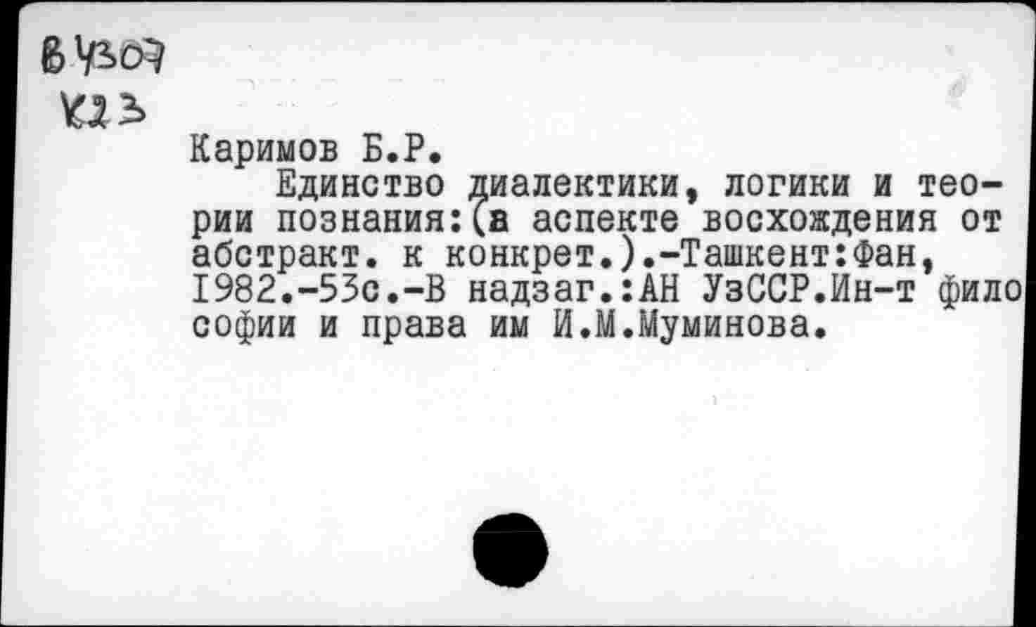 ﻿6^
ПЬ
Каримов Б.Р.
Единство диалектики, логики и теории познания:(а аспекте восхождения от абстракт, к конкрет.).-Ташкент:Фан, 1982.-53с.-В надзаг.:АН УзССР.Ин-т фило софии и права им И.М.Муминова.